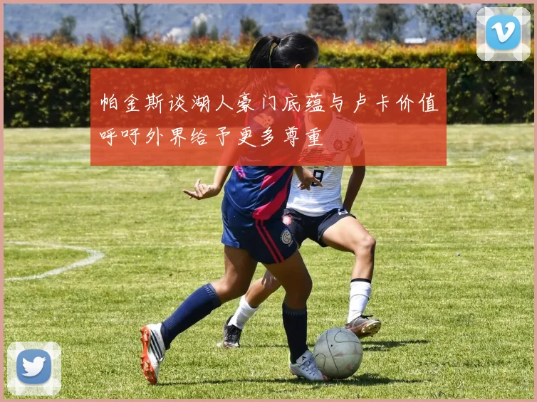 帕金斯谈湖人豪门底蕴与卢卡价值呼吁外界给予更多尊重