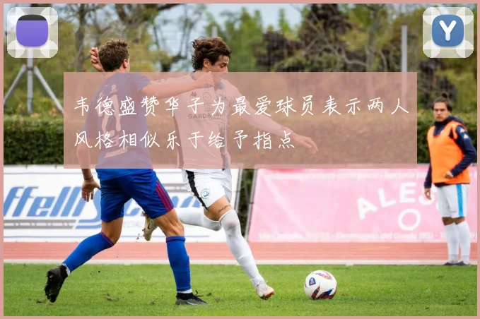 韦德盛赞华子为最爱球员表示两人风格相似乐于给予指点