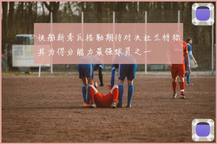 快船新秀瓦格勒期待对决杜兰特称其为得分能力最强球员之一