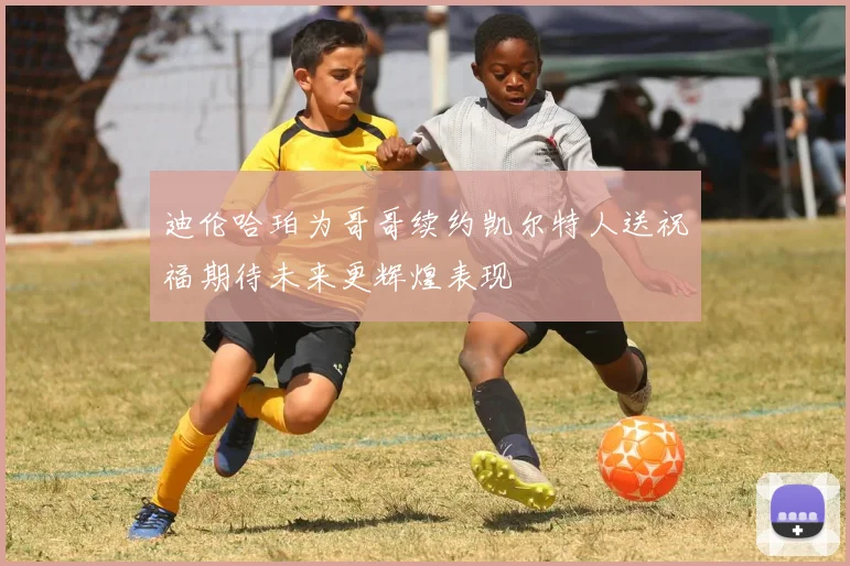 迪伦哈珀为哥哥续约凯尔特人送祝福期待未来更辉煌表现