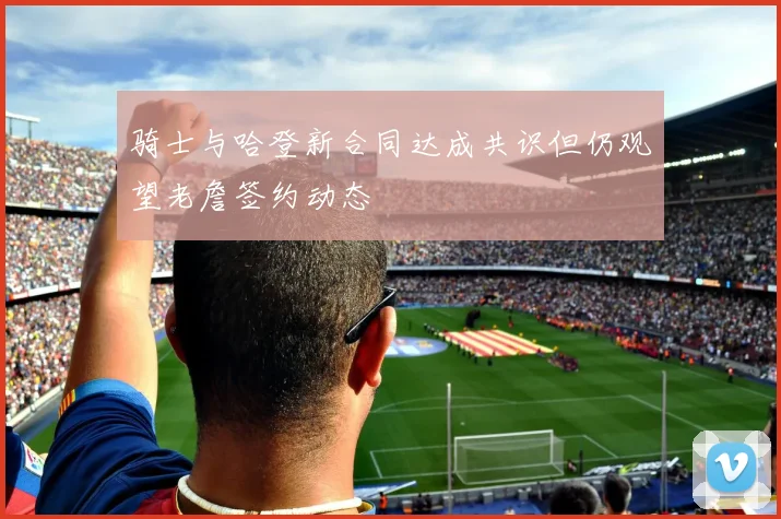骑士与哈登新合同达成共识但仍观望老詹签约动态
