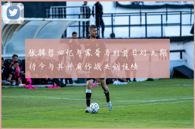 张稀哲回忆与蒙哥马利昔日对决期待今与其并肩作战共创佳绩