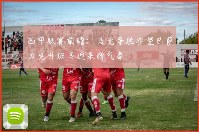 西甲联赛前瞻：马竞争胜在望巴萨力克升班马迎来新气象