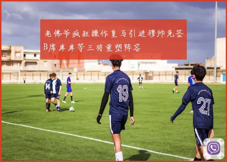 老佛爷疯狂操作皇马引进穆帅免签B席库库等三将重塑阵容