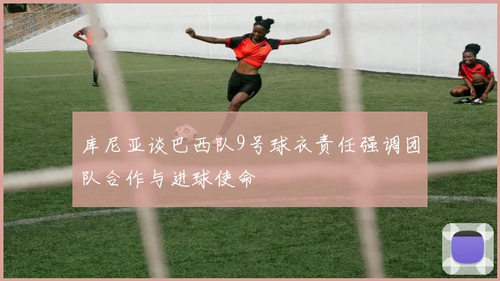 库尼亚谈巴西队9号球衣责任强调团队合作与进球使命
