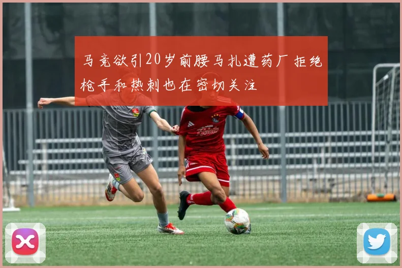 马竞欲引20岁前腰马扎遭药厂拒绝枪手和热刺也在密切关注