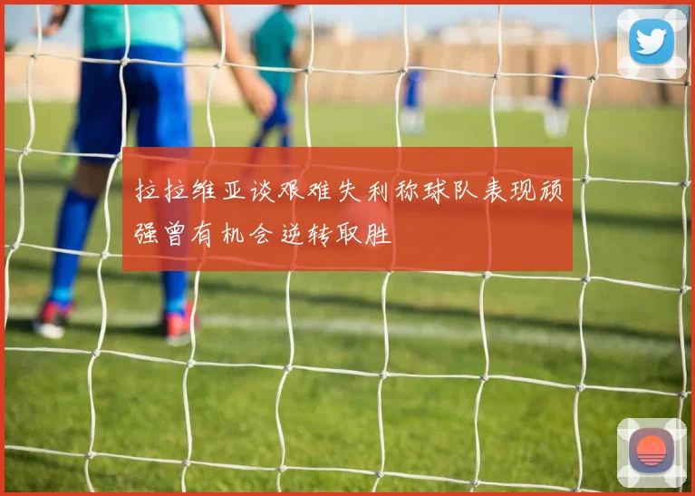 拉拉维亚谈艰难失利称球队表现顽强曾有机会逆转取胜