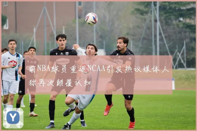 前NBA球员重返NCAA引发热议媒体人称再次颠覆认知
