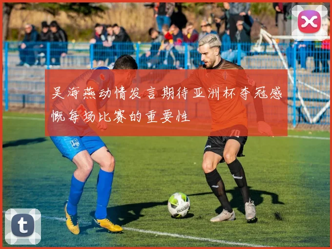 吴海燕动情发言期待亚洲杯夺冠感慨每场比赛的重要性