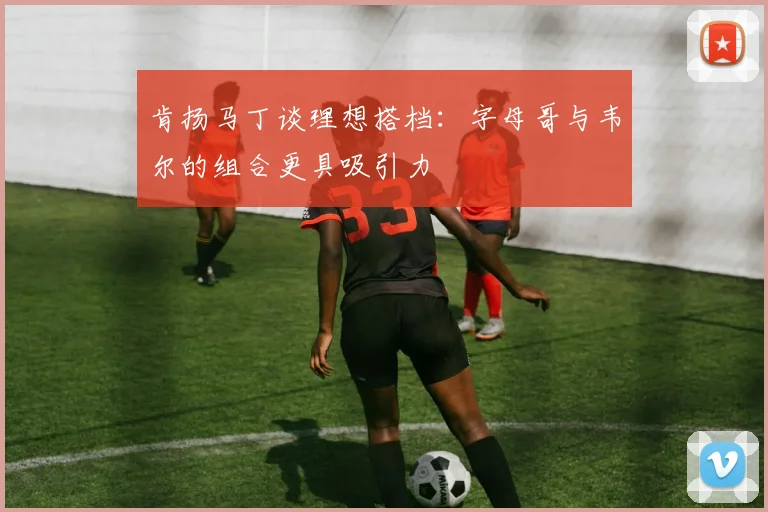 肯扬马丁谈理想搭档：字母哥与韦尔的组合更具吸引力