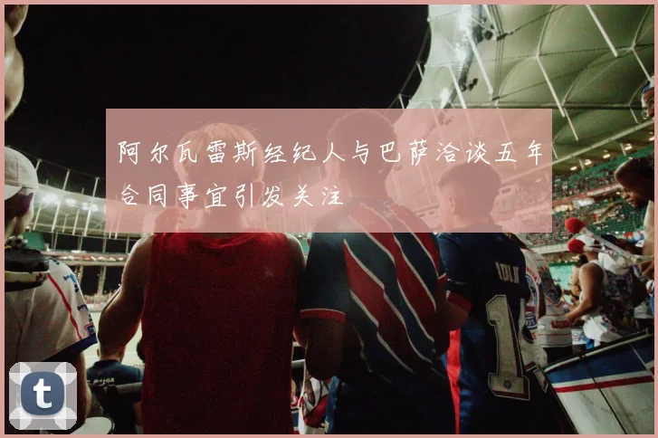 阿尔瓦雷斯经纪人与巴萨洽谈五年合同事宜引发关注