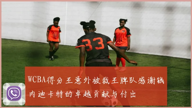 WCBA得分王意外被裁王牌队感谢钱内迪卡特的卓越贡献与付出