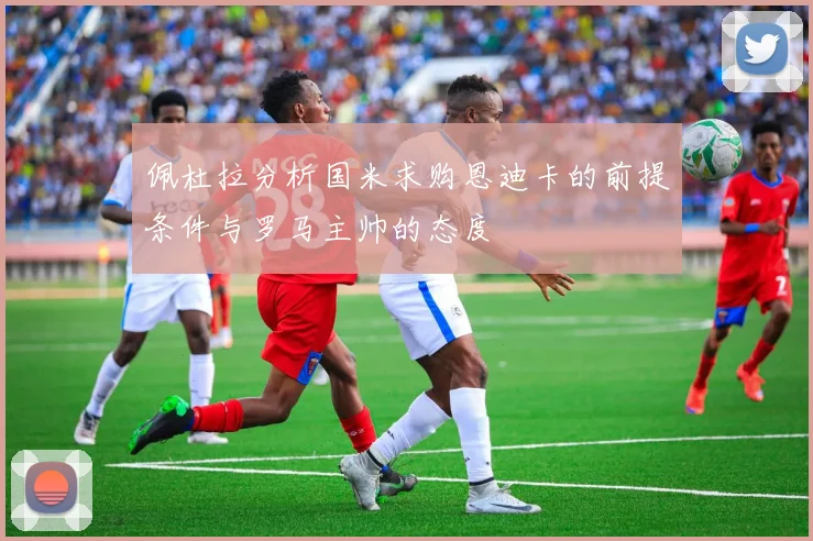 佩杜拉分析国米求购恩迪卡的前提条件与罗马主帅的态度