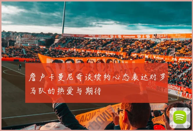 詹卢卡曼尼奇谈续约心态表达对罗马队的热爱与期待