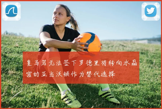 皇马若无法签下罗德里将转向水晶宫的亚当沃顿作为替代选择