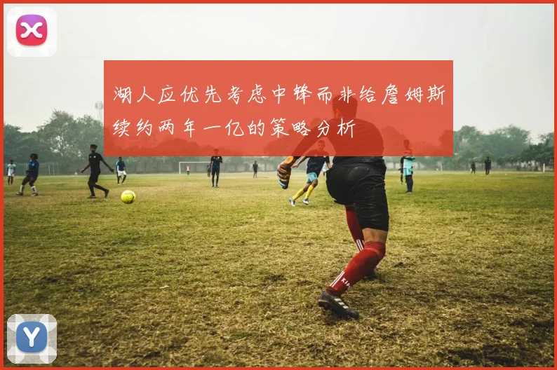湖人应优先考虑中锋而非给詹姆斯续约两年一亿的策略分析