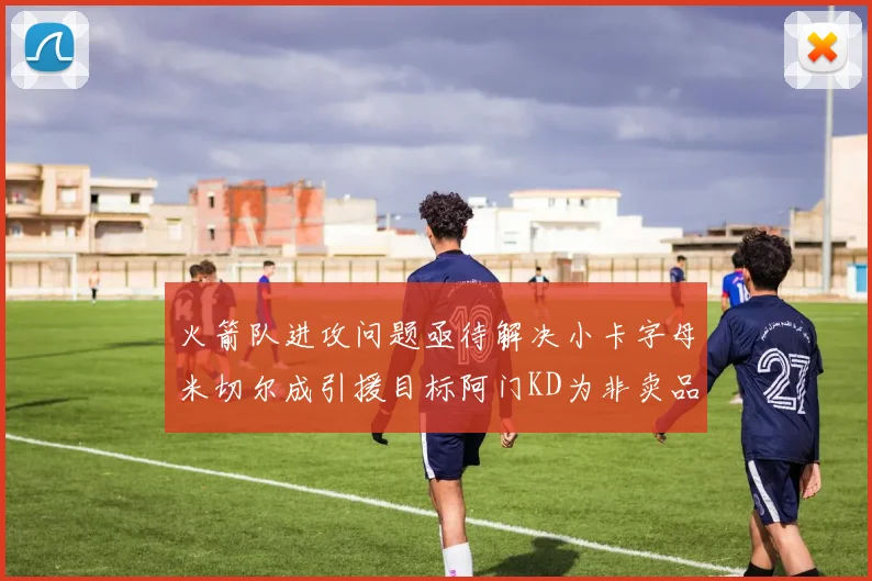 火箭队进攻问题亟待解决小卡字母米切尔成引援目标阿门KD为非卖品