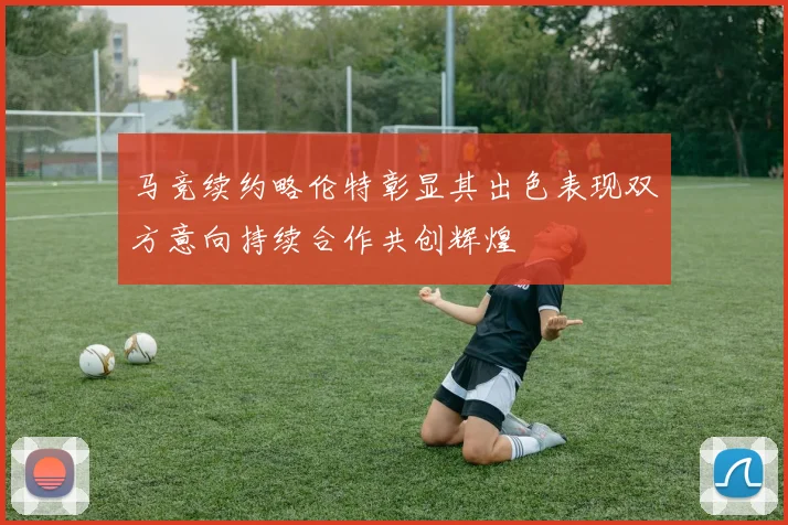 马竞续约略伦特彰显其出色表现双方意向持续合作共创辉煌