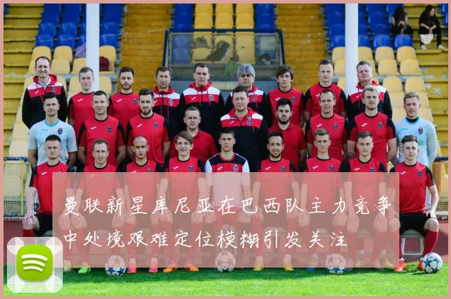 曼联新星库尼亚在巴西队主力竞争中处境艰难定位模糊引发关注